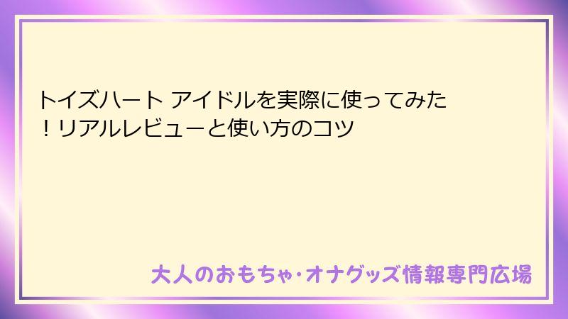 トイズハート アイドルを実際に使ってみた！リアルレビューと使い方のコツ