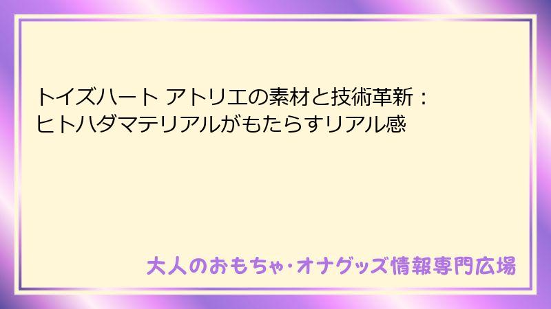 トイズハート アトリエの素材と技術革新：ヒトハダマテリアルがもたらすリアル感