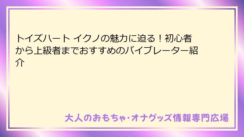 トイズハート イクノの魅力に迫る！初心者から上級者までおすすめのバイブレーター紹介