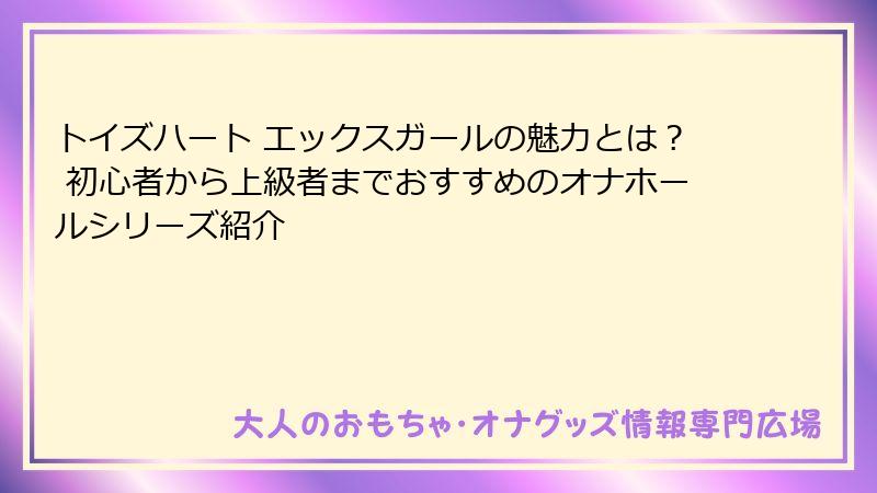 トイズハート エックスガールの魅力とは? 初心者から上級者までおすすめのオナホールシリーズ紹介