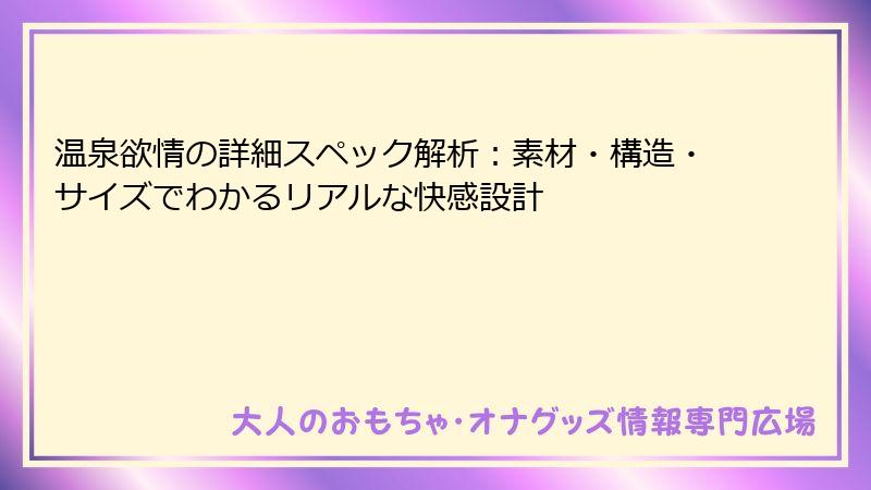 温泉欲情の詳細スペック解析：素材・構造・サイズでわかるリアルな快感設計