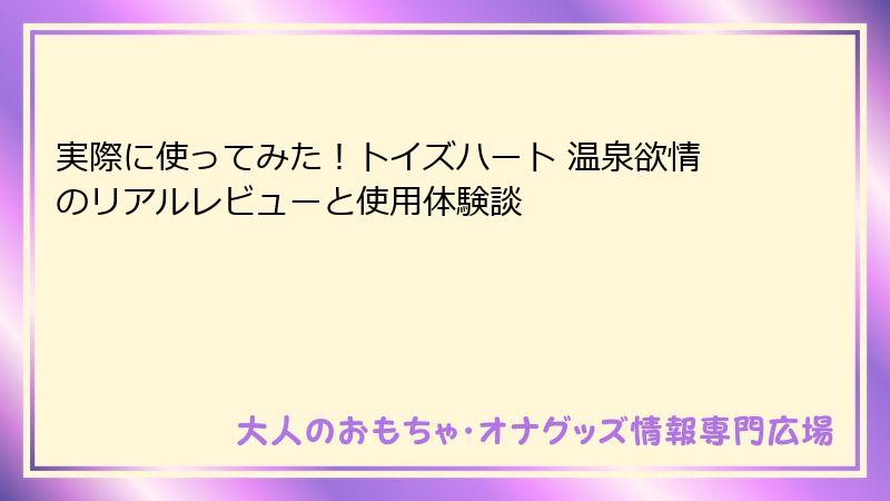実際に使ってみた！トイズハート 温泉欲情のリアルレビューと使用体験談