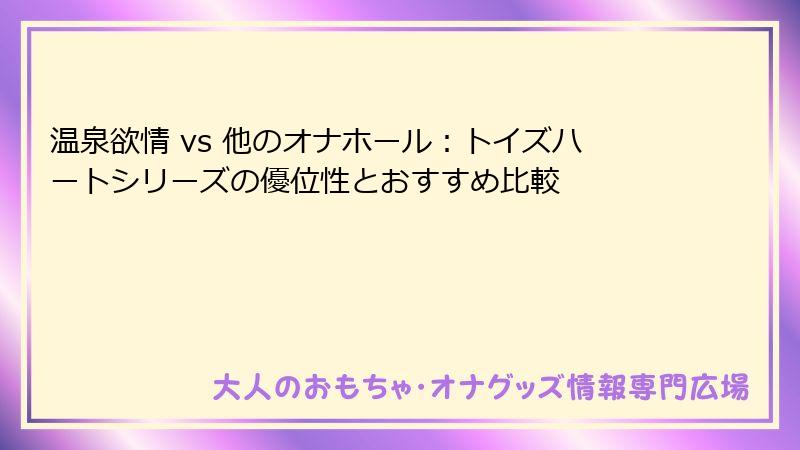 温泉欲情 vs 他のオナホール：トイズハートシリーズの優位性とおすすめ比較