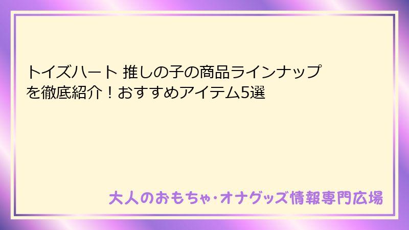 トイズハート 推しの子の商品ラインナップを徹底紹介！おすすめアイテム5選