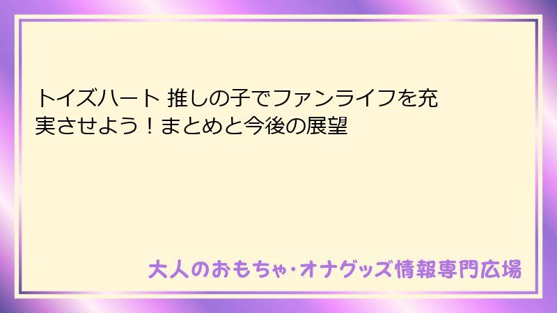 トイズハート 推しの子でファンライフを充実させよう！まとめと今後の展望