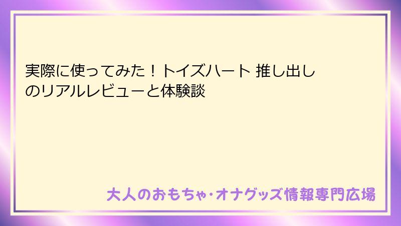 実際に使ってみた!トイズハート 推し出しのリアルレビューと体験談