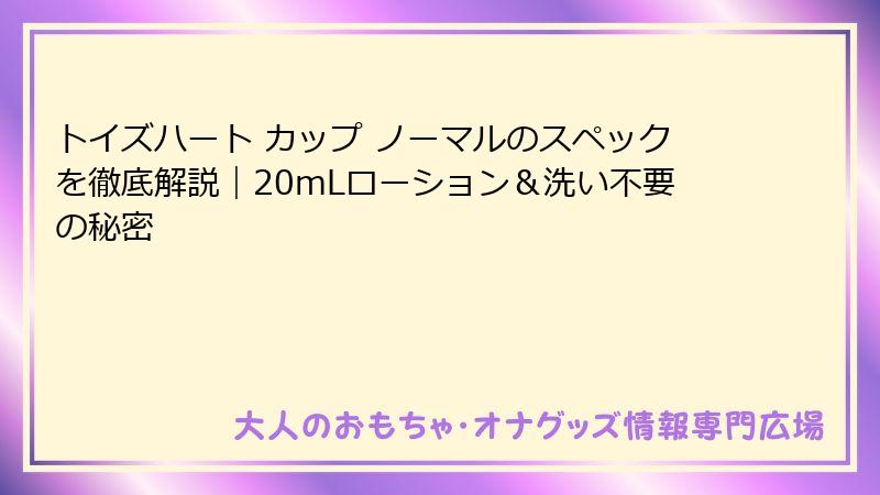 トイズハート カップ ノーマルのスペックを徹底解説|20mLローション&洗い不要の秘密