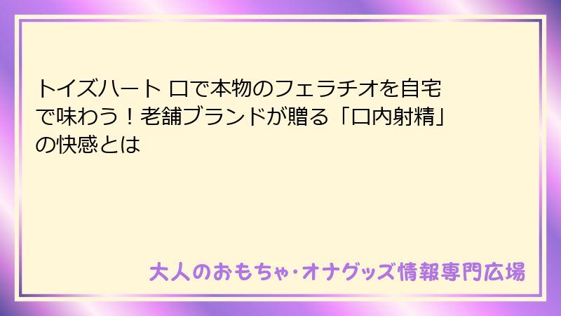 トイズハート 口で本物のフェラチオを自宅で味わう!老舗ブランドが贈る「口内射精」の快感とは