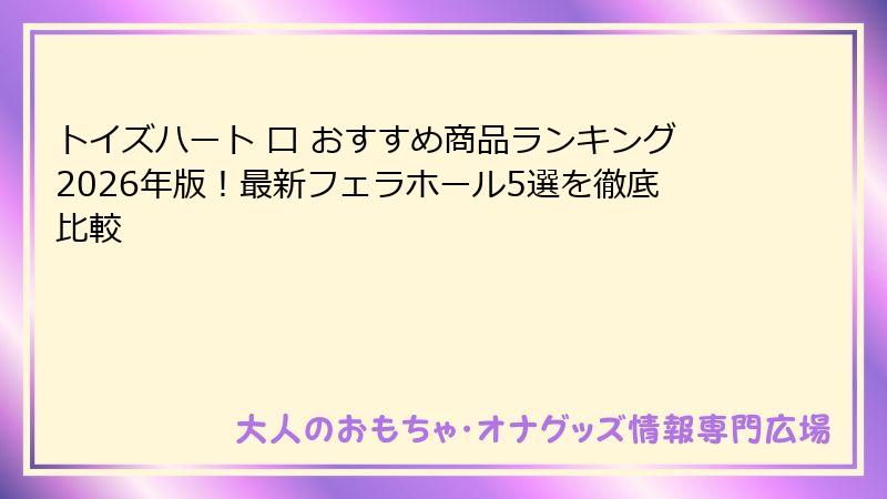 トイズハート 口 おすすめ商品ランキング2026年版!最新フェラホール5選を徹底比較