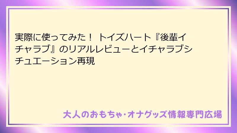 実際に使ってみた！ トイズハート『後輩イチャラブ』のリアルレビューとイチャラブシチュエーション再現