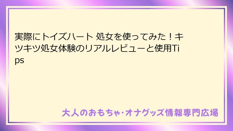 実際にトイズハート 処女を使ってみた!キツキツ処女体験のリアルレビューと使用Tips