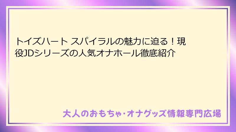 トイズハート スパイラルの魅力に迫る！現役JDシリーズの人気オナホール徹底紹介