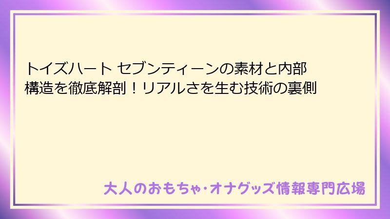 トイズハート セブンティーンの素材と内部構造を徹底解剖！リアルさを生む技術の裏側