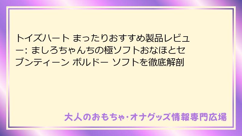 トイズハート まったりおすすめ製品レビュー: ましろちゃんちの極ソフトおなほとセブンティーン ボルドー ソフトを徹底解剖