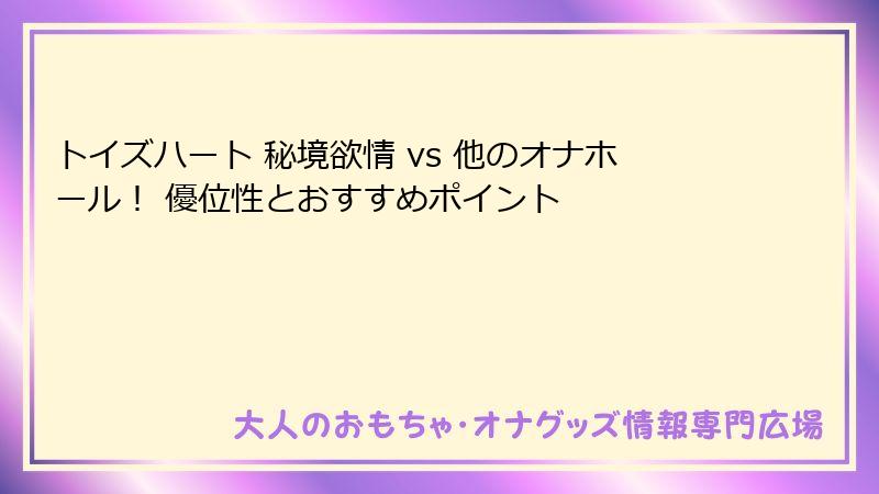 トイズハート 秘境欲情 vs 他のオナホール! 優位性とおすすめポイント