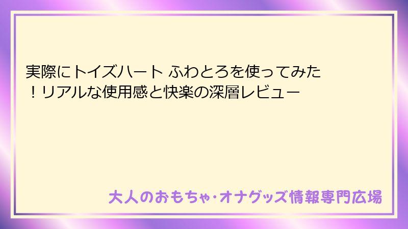実際にトイズハート ふわとろを使ってみた!リアルな使用感と快楽の深層レビュー