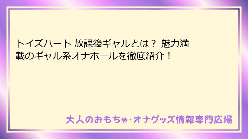 トイズハート 放課後ギャルとは？ 魅力満載のギャル系オナホールを徹底紹介！