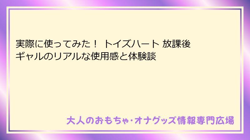 実際に使ってみた！ トイズハート 放課後ギャルのリアルな使用感と体験談