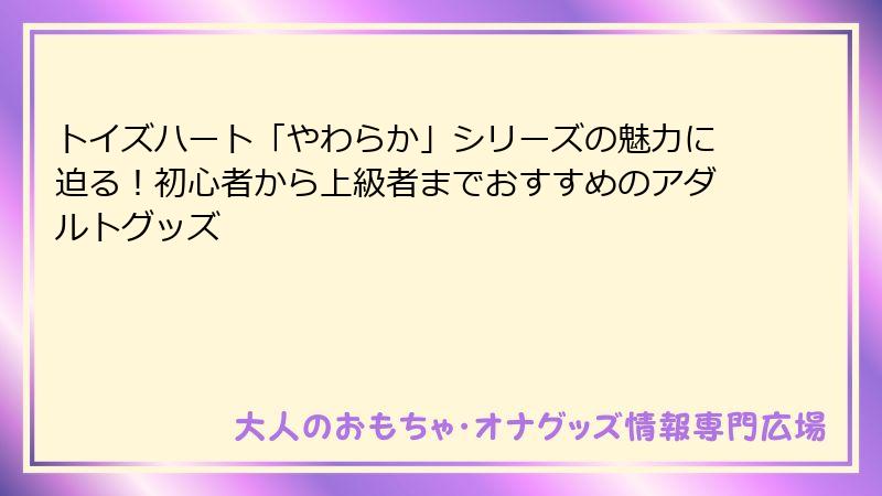 トイズハート「やわらか」シリーズの魅力に迫る！初心者から上級者までおすすめのアダルトグッズ