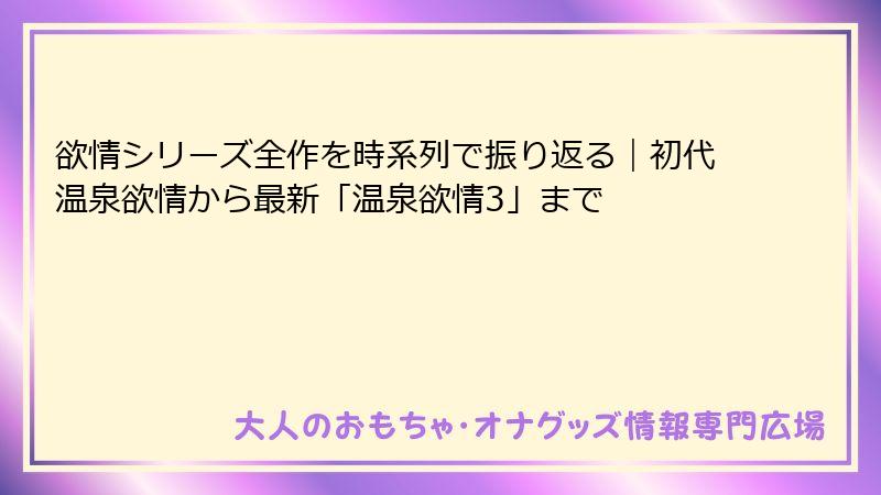 欲情シリーズ全作を時系列で振り返る｜初代温泉欲情から最新「温泉欲情3」まで