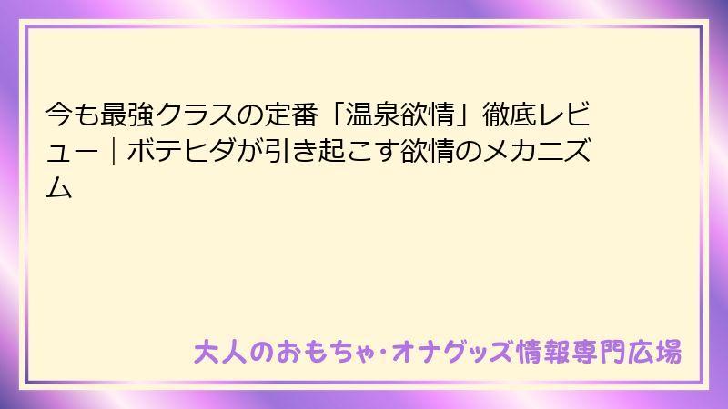 今も最強クラスの定番「温泉欲情」徹底レビュー｜ボテヒダが引き起こす欲情のメカニズム