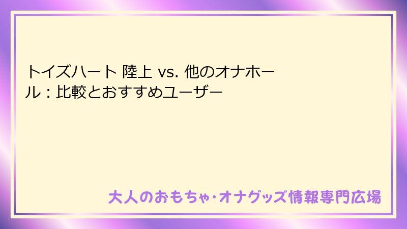 トイズハート 陸上 vs. 他のオナホール:比較とおすすめユーザー