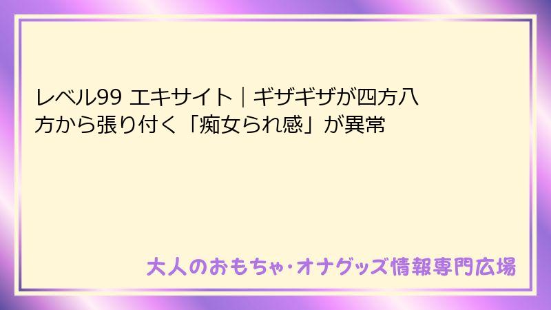 レベル99 エキサイト｜ギザギザが四方八方から張り付く「痴女られ感」が異常