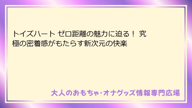 トイズハート ゼロ距離の魅力に迫る! 究極の密着感がもたらす新次元の快楽