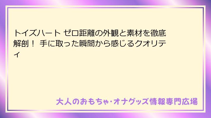 トイズハート ゼロ距離の外観と素材を徹底解剖! 手に取った瞬間から感じるクオリティ