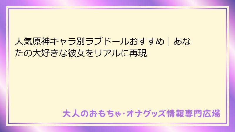 人気原神キャラ別ラブドールおすすめ|あなたの大好きな彼女をリアルに再現
