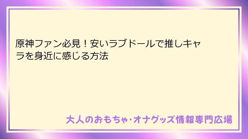 原神ファン必見！安いラブドールで推しキャラを身近に感じる方法