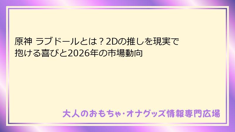 原神 ラブドールとは？2Dの推しを現実で抱ける喜びと2026年の市場動向