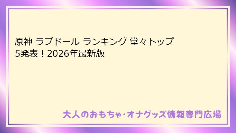原神 ラブドール ランキング 堂々トップ5発表！2026年最新版