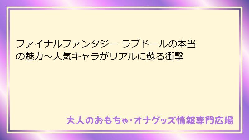 ファイナルファンタジー ラブドールの本当の魅力〜人気キャラがリアルに蘇る衝撃