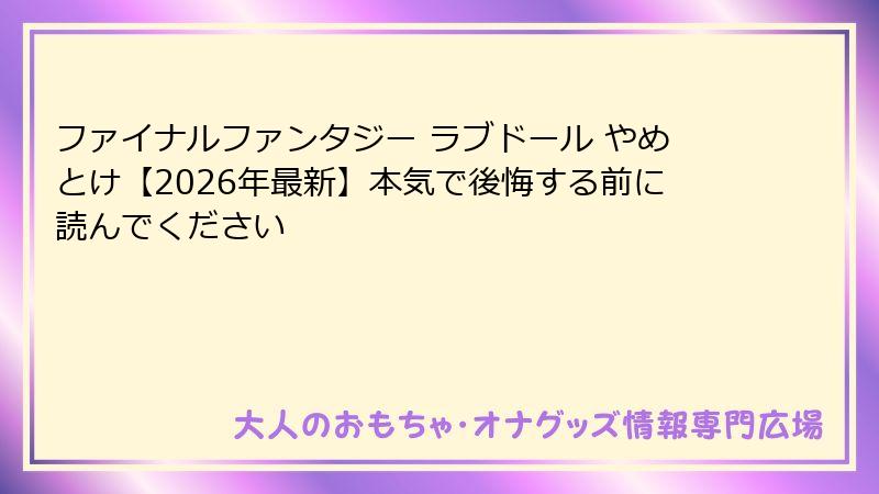 ファイナルファンタジー ラブドール やめとけ【2026年最新】本気で後悔する前に読んでください