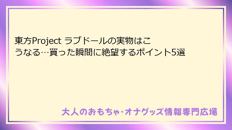 東方Project ラブドールの実物はこうなる…買った瞬間に絶望するポイント5選