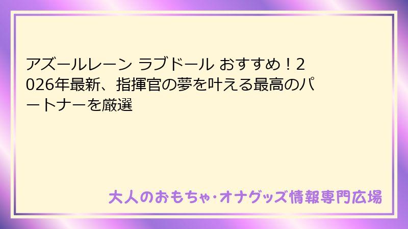 アズールレーン ラブドール おすすめ!2026年最新、指揮官の夢を叶える最高のパートナーを厳選
