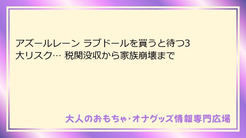 アズールレーン ラブドールを買うと待つ3大リスク… 税関没収から家族崩壊まで