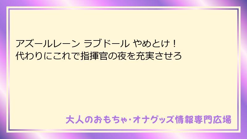 アズールレーン ラブドール やめとけ! 代わりにこれで指揮官の夜を充実させろ