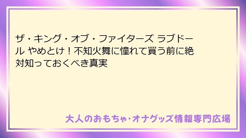 ザ・キング・オブ・ファイターズ ラブドール やめとけ！不知火舞に憧れて買う前に絶対知っておくべき真実