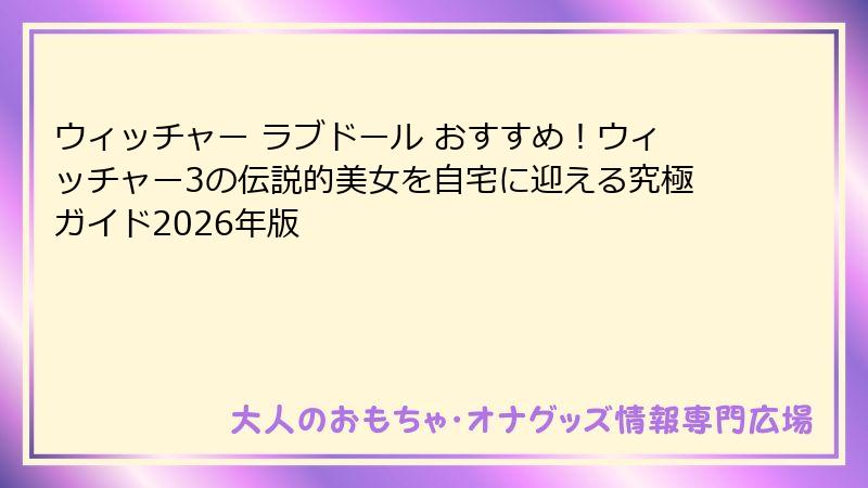 ウィッチャー ラブドール おすすめ!ウィッチャー3の伝説的美女を自宅に迎える究極ガイド2026年版