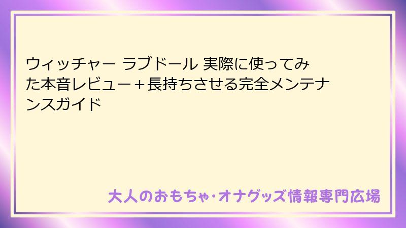 ウィッチャー ラブドール 実際に使ってみた本音レビュー+長持ちさせる完全メンテナンスガイド