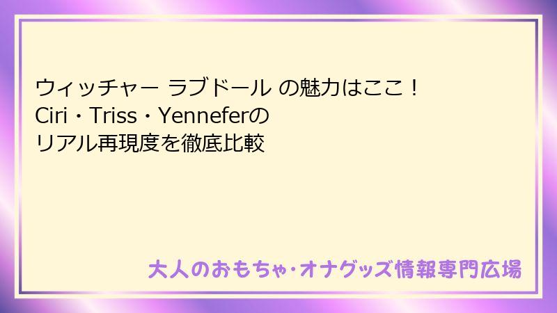 ウィッチャー ラブドール の魅力はここ!Ciri・Triss・Yenneferのリアル再現度を徹底比較