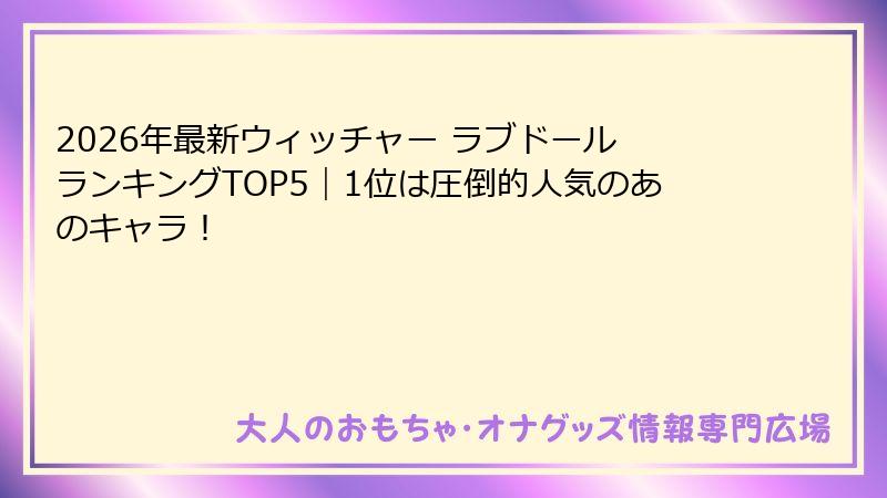 2026年最新ウィッチャー ラブドール ランキングTOP5|1位は圧倒的人気のあのキャラ!