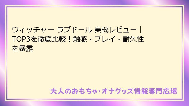 ウィッチャー ラブドール 実機レビュー|TOP3を徹底比較!触感・プレイ・耐久性を暴露