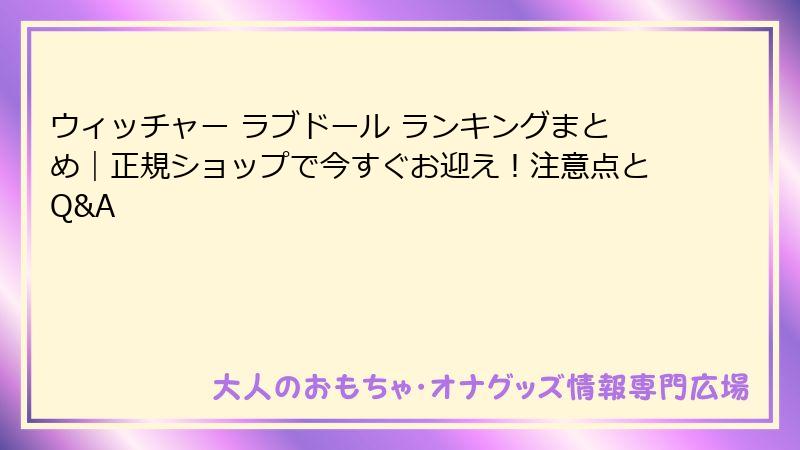 ウィッチャー ラブドール ランキングまとめ|正規ショップで今すぐお迎え!注意点とQ&A