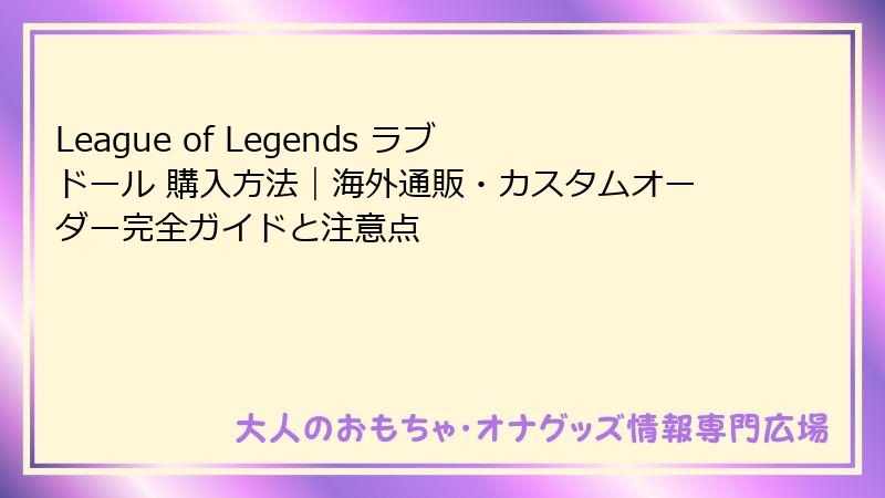 League of Legends ラブドール 購入方法|海外通販・カスタムオーダー完全ガイドと注意点