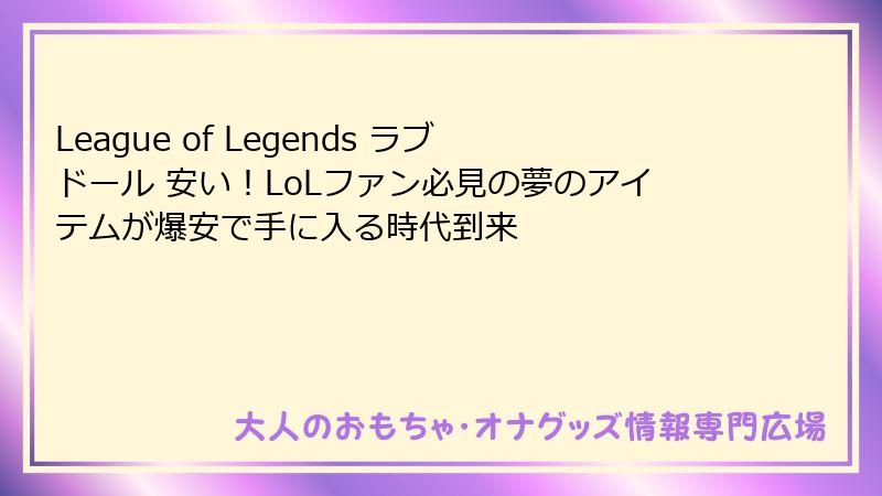 League of Legends ラブドール 安い!LoLファン必見の夢のアイテムが爆安で手に入る時代到来