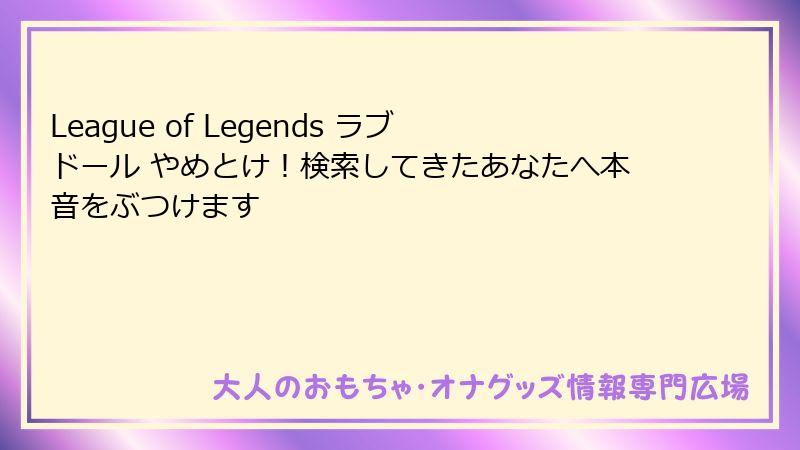 League of Legends ラブドール やめとけ!検索してきたあなたへ本音をぶつけます