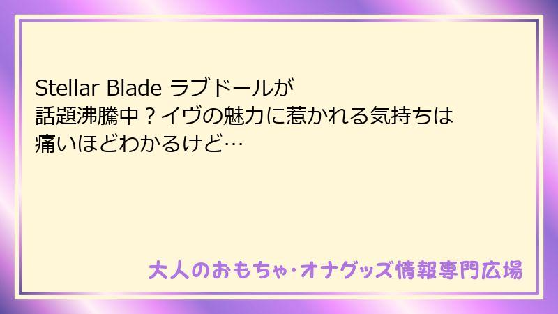 Stellar Blade ラブドールが話題沸騰中？イヴの魅力に惹かれる気持ちは痛いほどわかるけど…